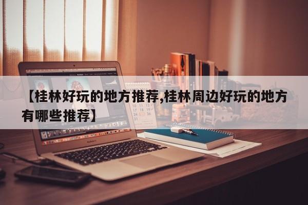 【桂林好玩的地方推荐,桂林周边好玩的地方有哪些推荐】