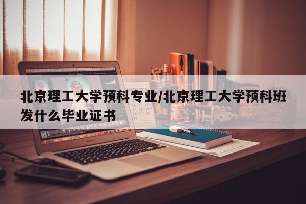 北京理工大学预科专业/北京理工大学预科班发什么毕业证书