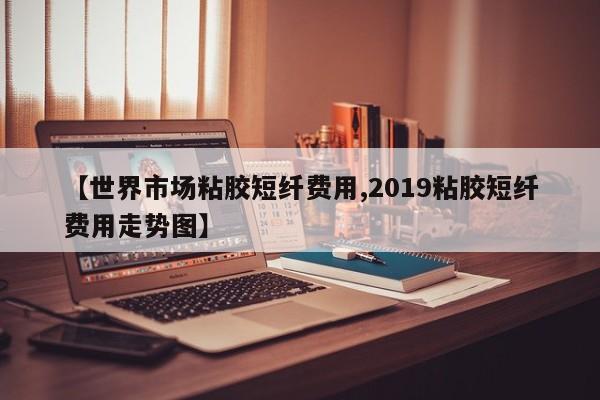 【世界市场粘胶短纤费用,2019粘胶短纤费用走势图】