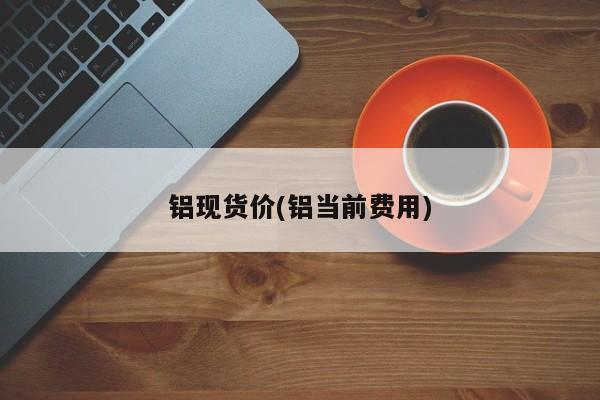铝现货价(铝当前费用)