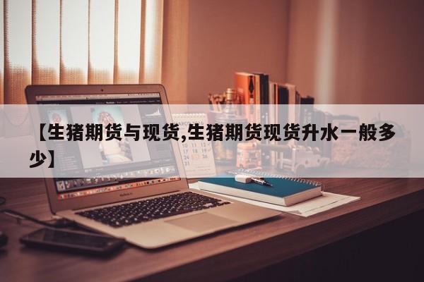 【生猪期货与现货,生猪期货现货升水一般多少】