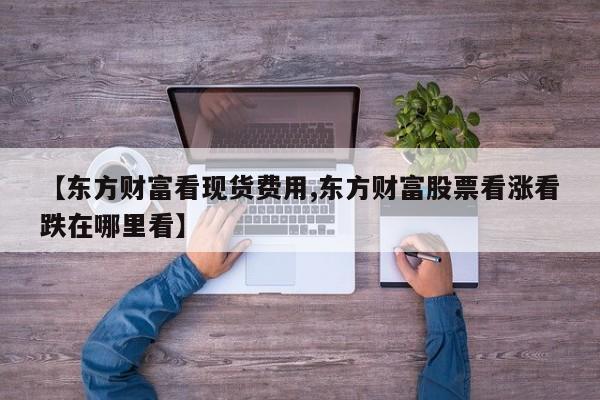 【东方财富看现货费用,东方财富股票看涨看跌在哪里看】