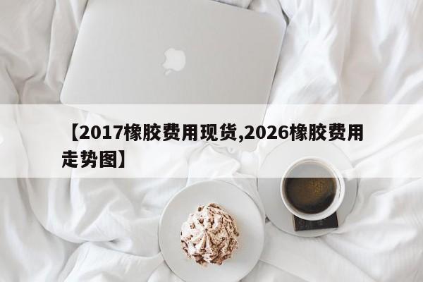 【2017橡胶费用现货,2026橡胶费用走势图】