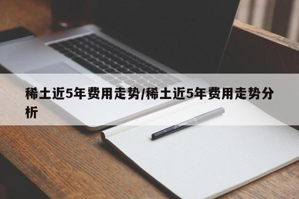 稀土近5年费用走势/稀土近5年费用走势分析