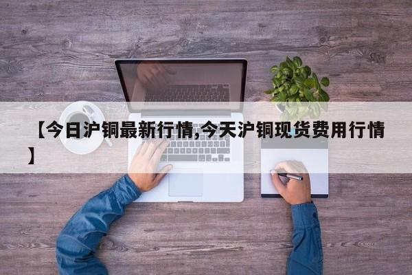 【今日沪铜最新行情,今天沪铜现货费用行情】
