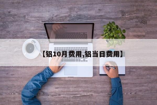 【铝10月费用,铝当日费用】