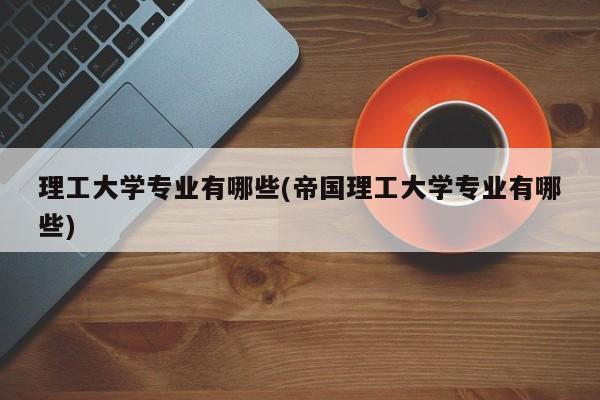 理工大学专业有哪些(帝国理工大学专业有哪些)