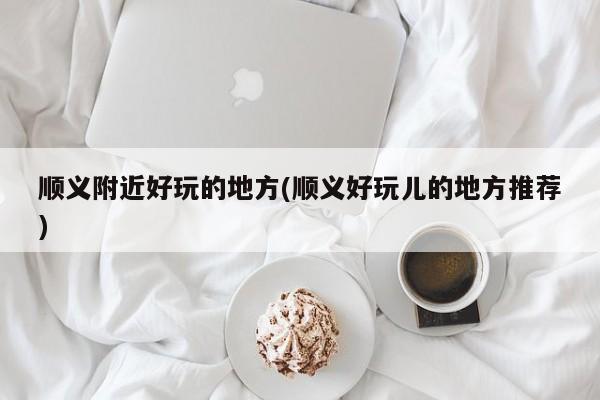 顺义附近好玩的地方(顺义好玩儿的地方推荐)