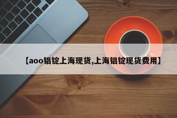 【aoo铝锭上海现货,上海铝锭现货费用】