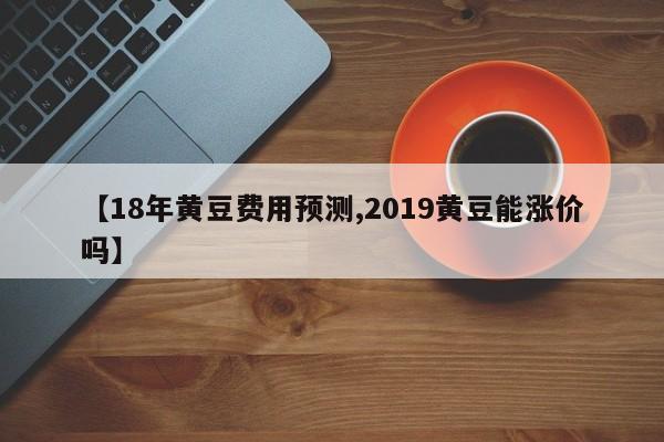 【18年黄豆费用预测,2019黄豆能涨价吗】