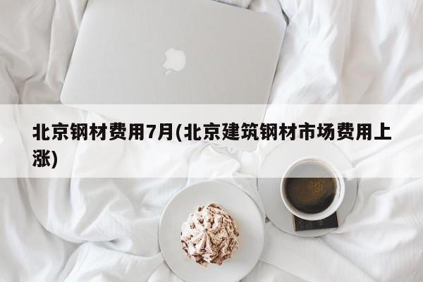 北京钢材费用7月(北京建筑钢材市场费用上涨)