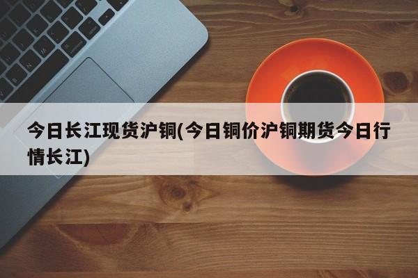 今日长江现货沪铜(今日铜价沪铜期货今日行情长江)