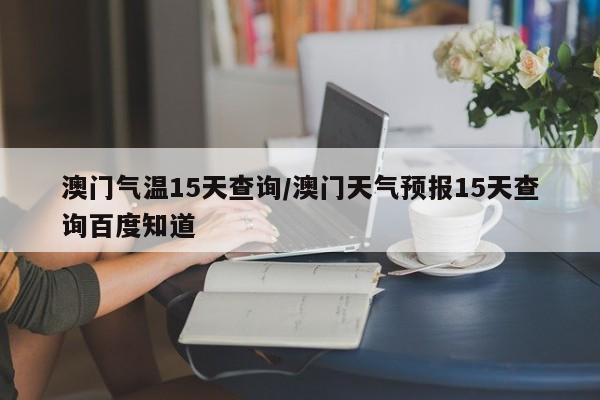 澳门气温15天查询/澳门天气预报15天查询百度知道