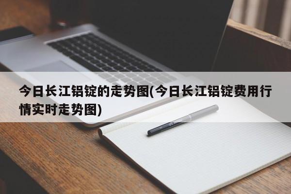 今日长江铝锭的走势图(今日长江铝锭费用行情实时走势图)