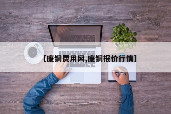 【废铜费用网,废铜报价行情】