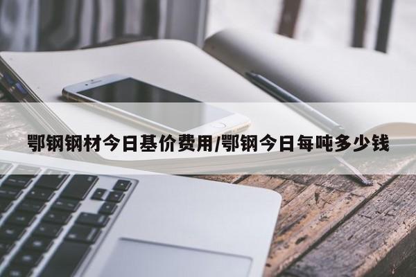 鄂钢钢材今日基价费用/鄂钢今日每吨多少钱