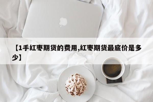 【1手红枣期货的费用,红枣期货最底价是多少】