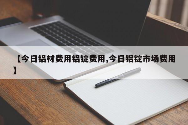 【今日铝材费用铝锭费用,今日铝锭市场费用】