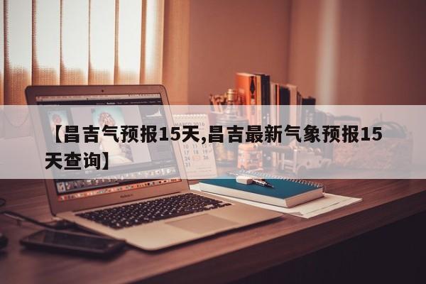 【昌吉气预报15天,昌吉最新气象预报15天查询】