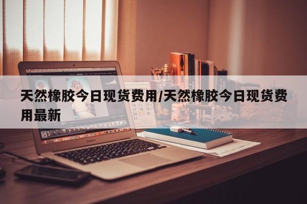 天然橡胶今日现货费用/天然橡胶今日现货费用最新