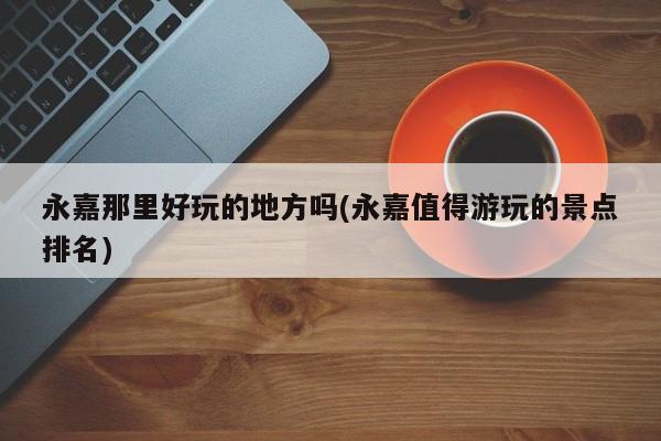 永嘉那里好玩的地方吗(永嘉值得游玩的景点排名)