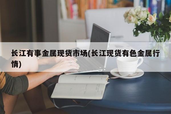 长江有事金属现货市场(长江现货有色金属行情)