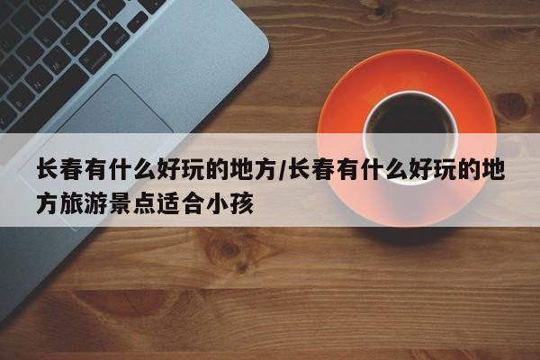 长春有什么好玩的地方/长春有什么好玩的地方旅游景点适合小孩