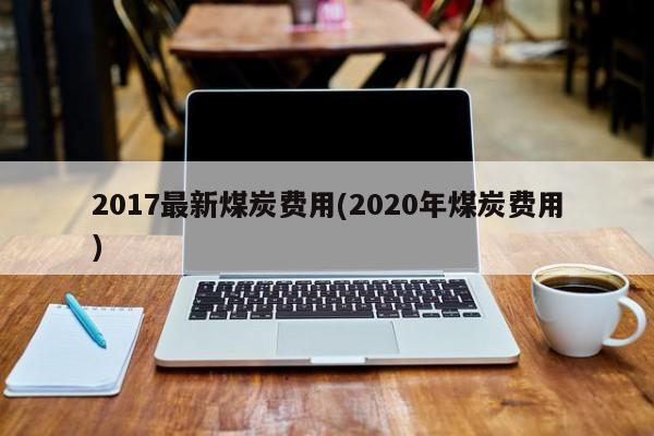 2017最新煤炭费用(2020年煤炭费用)