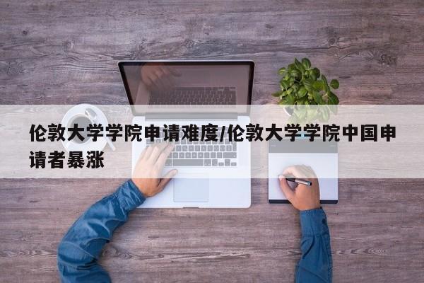 伦敦大学学院申请难度/伦敦大学学院中国申请者暴涨