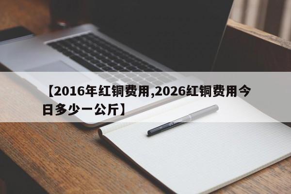 【2016年红铜费用,2026红铜费用今日多少一公斤】