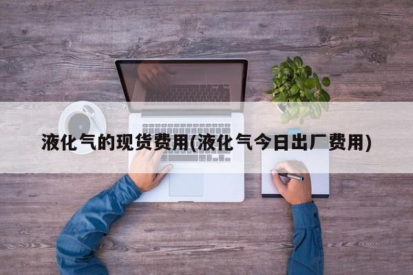 液化气的现货费用(液化气今日出厂费用)