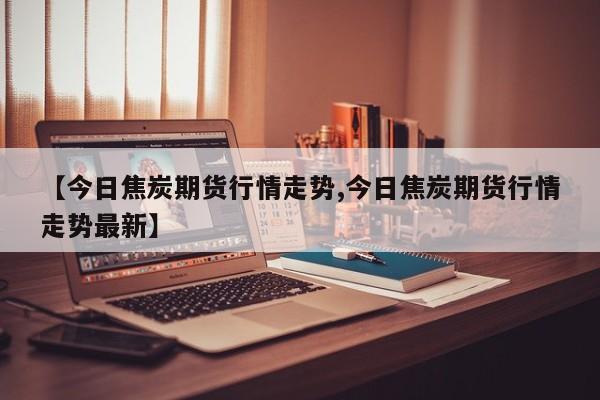 【今日焦炭期货行情走势,今日焦炭期货行情走势最新】