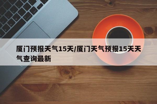 厦门预报天气15天/厦门天气预报15天天气查询最新