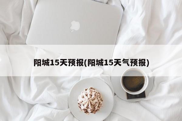 阳城15天预报(阳城15天气预报)