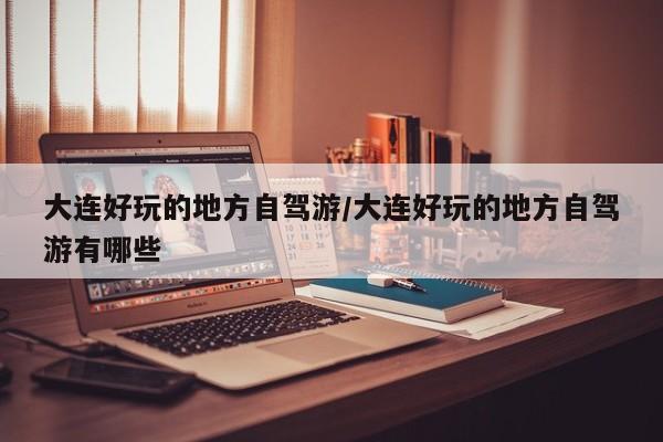 大连好玩的地方自驾游/大连好玩的地方自驾游有哪些