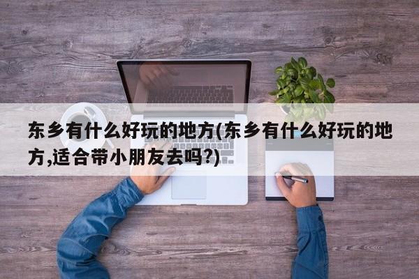 东乡有什么好玩的地方(东乡有什么好玩的地方,适合带小朋友去吗?)