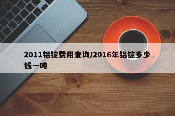 2011铝锭费用查询/2016年铝锭多少钱一吨