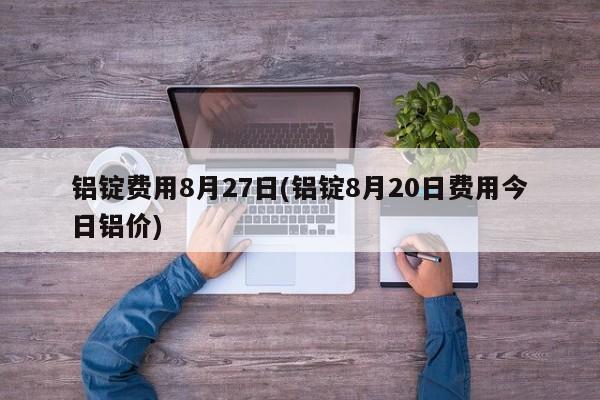 铝锭费用8月27日(铝锭8月20日费用今日铝价)