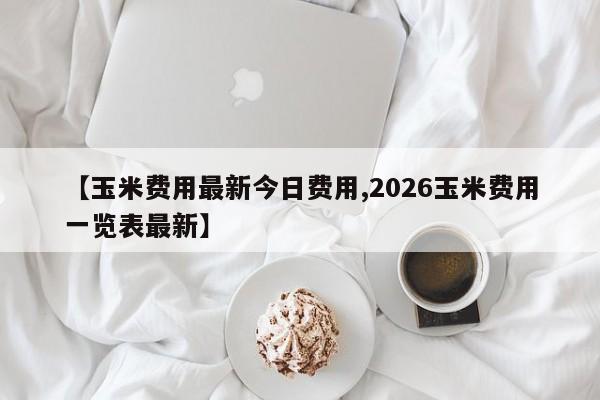 【玉米费用最新今日费用,2026玉米费用一览表最新】
