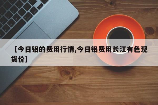【今日铝的费用行情,今日铝费用长江有色现货价】