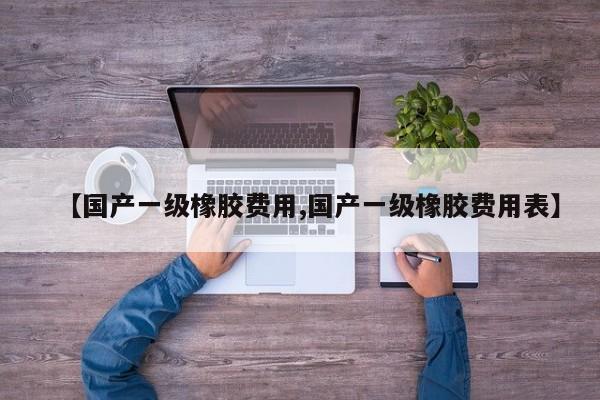 【国产一级橡胶费用,国产一级橡胶费用表】