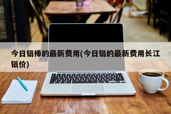 今日铝棒的最新费用(今日铝的最新费用长江铝价)