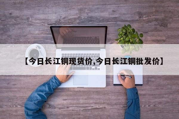 【今日长江铜现货价,今日长江铜批发价】