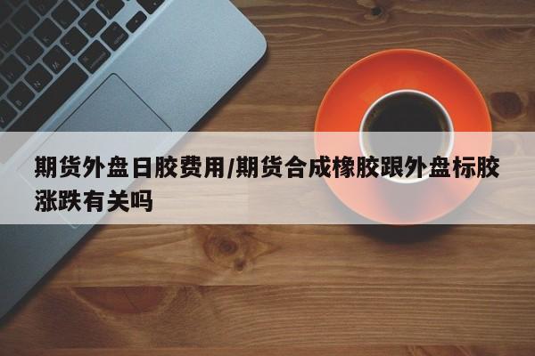 期货外盘日胶费用/期货合成橡胶跟外盘标胶涨跌有关吗