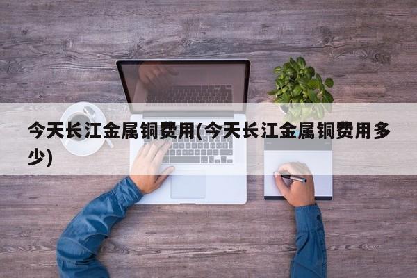 今天长江金属铜费用(今天长江金属铜费用多少)