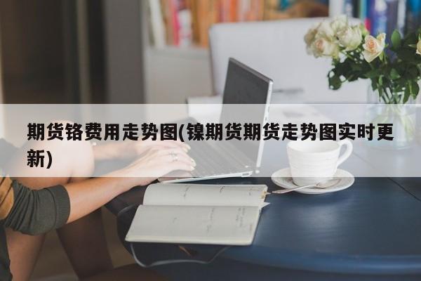 期货铬费用走势图(镍期货期货走势图实时更新)