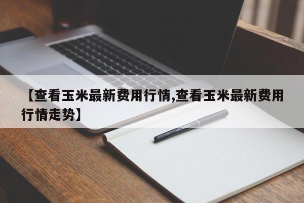 【查看玉米最新费用行情,查看玉米最新费用行情走势】