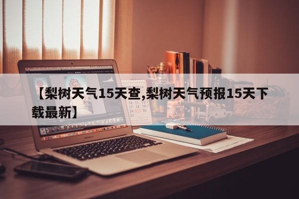 【梨树天气15天查,梨树天气预报15天下载最新】