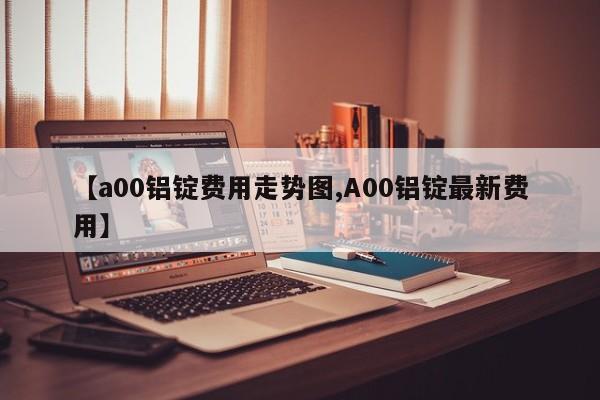 【a00铝锭费用走势图,A00铝锭最新费用】