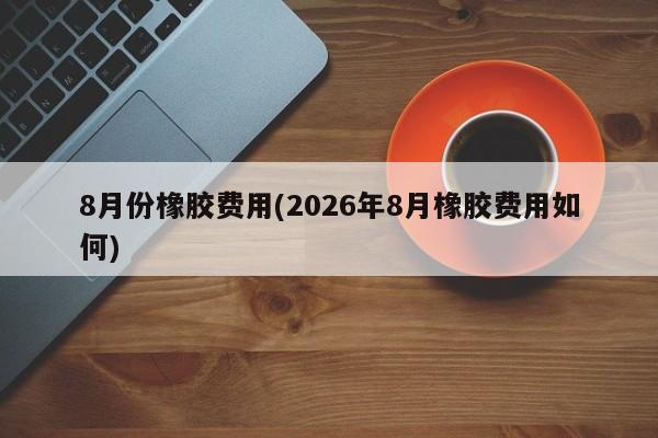 8月份橡胶费用(2026年8月橡胶费用如何)